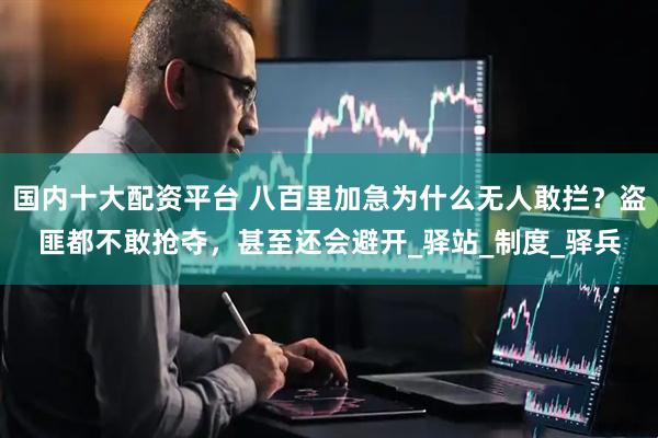 国内十大配资平台 八百里加急为什么无人敢拦？盗匪都不敢抢夺，甚至还会避开_驿站_制度_驿兵