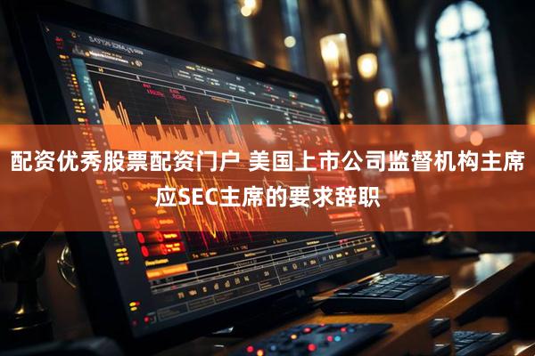配资优秀股票配资门户 美国上市公司监督机构主席应SEC主席的要求辞职