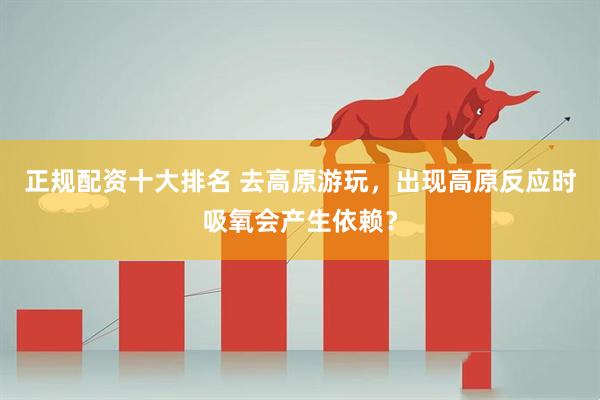 正规配资十大排名 去高原游玩，出现高原反应时吸氧会产生依赖？