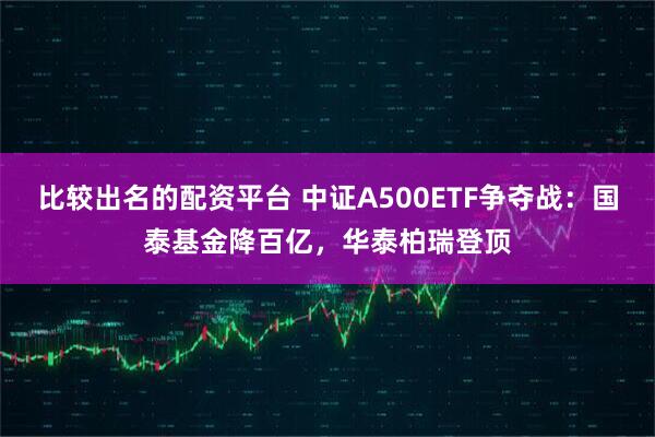 比较出名的配资平台 中证A500ETF争夺战：国泰基金降百亿，华泰柏瑞登顶
