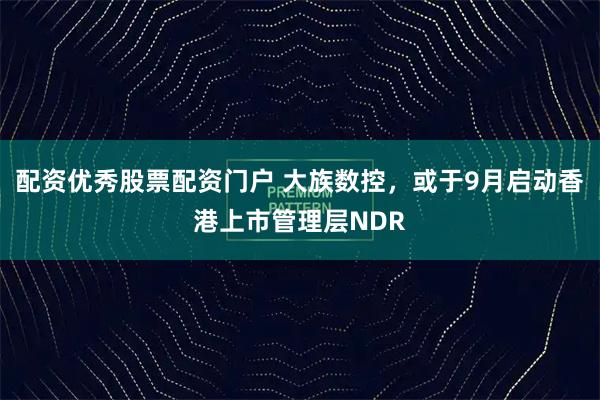 配资优秀股票配资门户 大族数控，或于9月启动香港上市管理层NDR