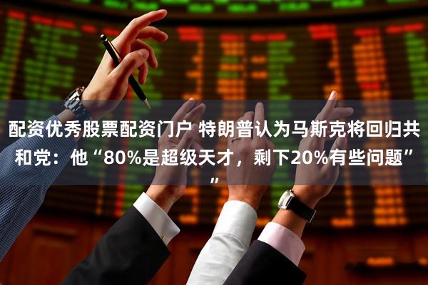 配资优秀股票配资门户 特朗普认为马斯克将回归共和党：他“80%是超级天才，剩下20%有些问题”