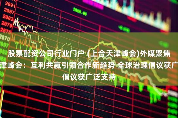 股票配资公司行业门户 (上合天津峰会)外媒聚焦上合天津峰会：互利共赢引领合作新趋势 全球治理倡议获广泛支持