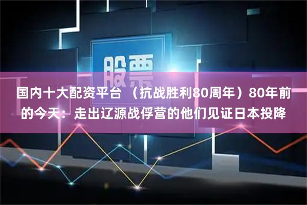 国内十大配资平台 （抗战胜利80周年）80年前的今天：走出辽源战俘营的他们见证日本投降