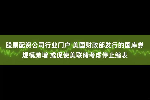 股票配资公司行业门户 美国财政部发行的国库券规模激增 或促使美联储考虑停止缩表