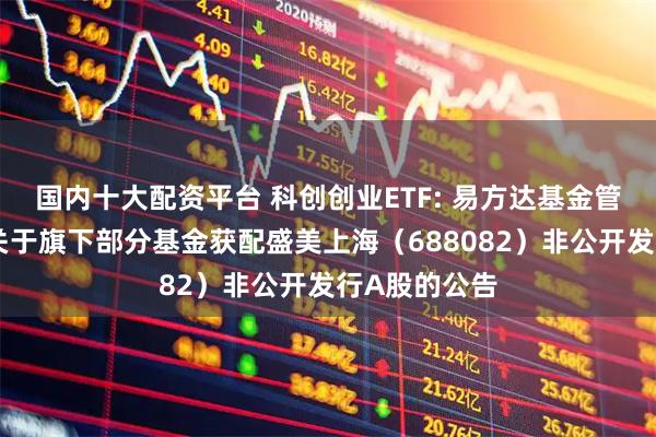 国内十大配资平台 科创创业ETF: 易方达基金管理有限公司关于旗下部分基金获配盛美上海（688082）非公开发行A股的公告