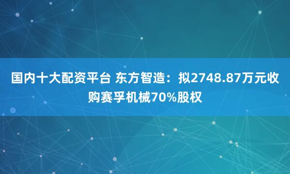 国内十大配资平台 东方智造：拟2748.87万元收购赛孚机械70%股权