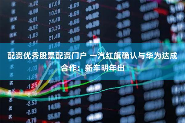 配资优秀股票配资门户 一汽红旗确认与华为达成合作：新车明年出