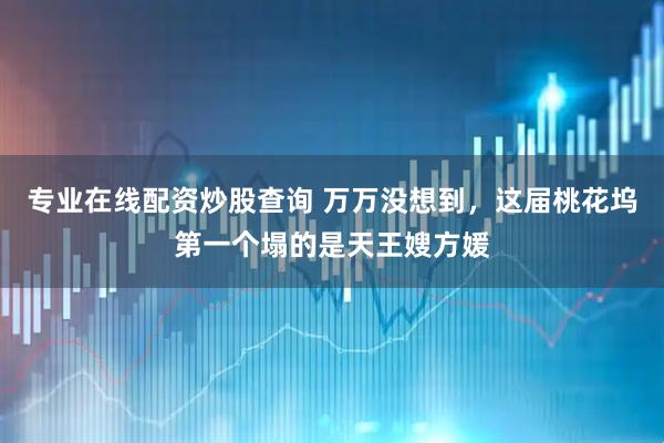 专业在线配资炒股查询 万万没想到，这届桃花坞第一个塌的是天王嫂方媛