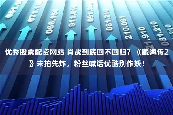 优秀股票配资网站 肖战到底回不回归？《藏海传2》未拍先炸，粉丝喊话优酷别作妖！