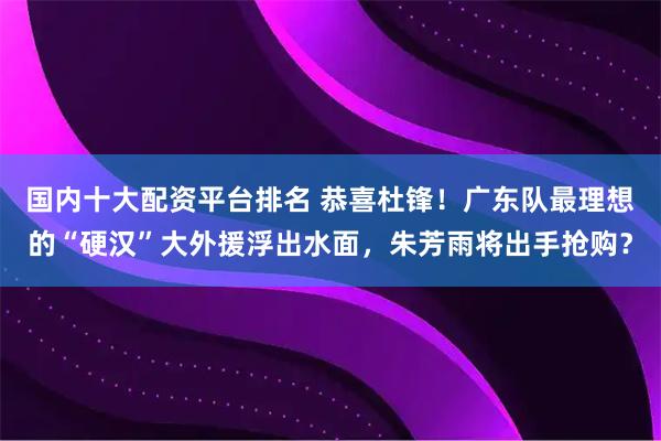 国内十大配资平台排名 恭喜杜锋！广东队最理想的“硬汉”大外援浮出水面，朱芳雨将出手抢购？